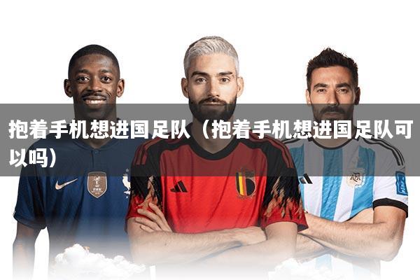 抱着手机想进国足队（抱着手机想进国足队可以吗）