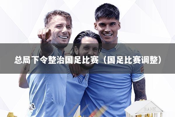 总局下令整治国足比赛（国足比赛调整）
